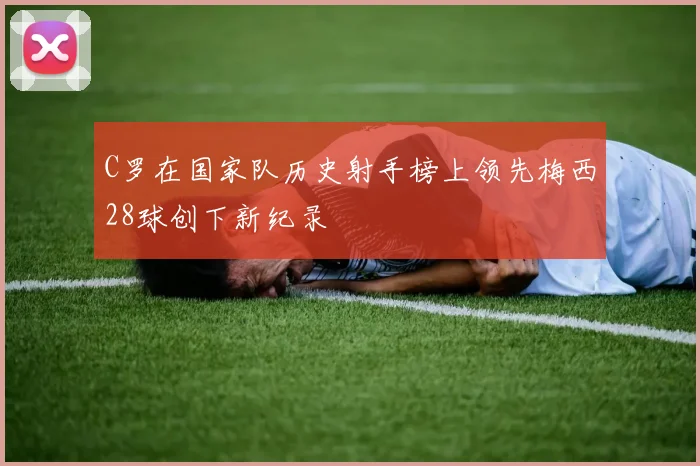 C罗在国家队历史射手榜上领先梅西28球创下新纪录