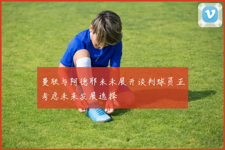 曼联与阿德耶米未展开谈判球员正考虑未来发展选择