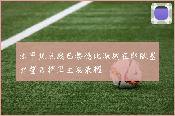 法甲焦点战巴黎德比激战在即欧塞尔誓言捍卫主场荣耀