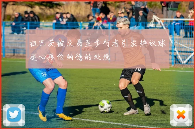 祖巴茨被交易至步行者引发热议球迷心疼伦纳德的处境