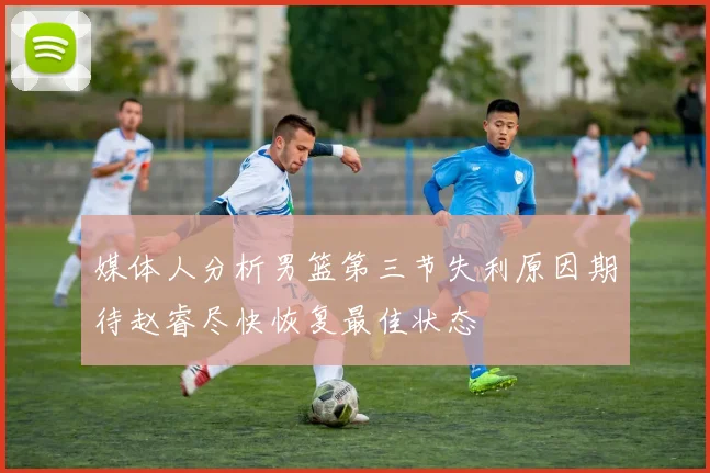 媒体人分析男篮第三节失利原因期待赵睿尽快恢复最佳状态
