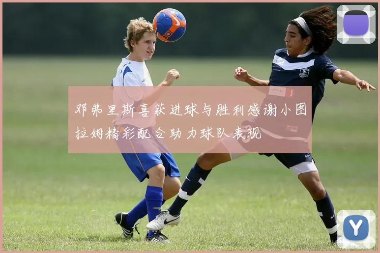 邓弗里斯喜获进球与胜利感谢小图拉姆精彩配合助力球队表现