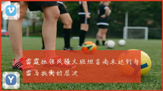 雷霆独领风骚文班坦言尚未达到与雷马抗衡的层次