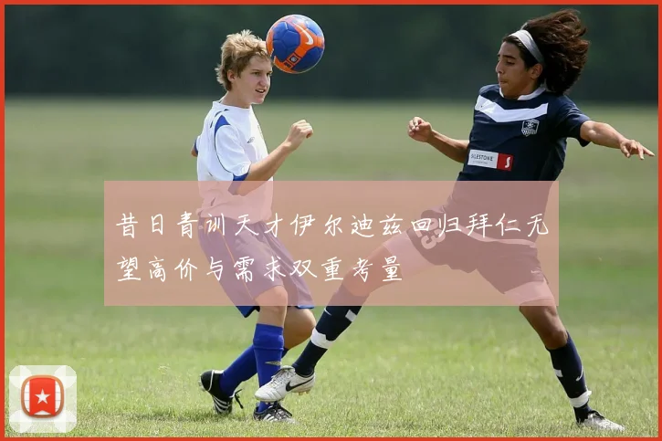 昔日青训天才伊尔迪兹回归拜仁无望高价与需求双重考量