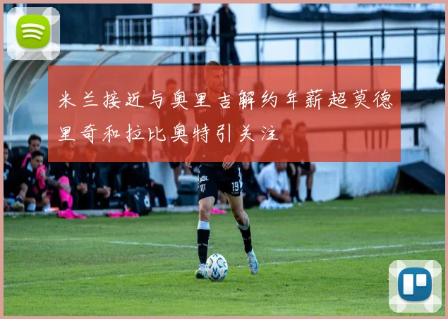 米兰接近与奥里吉解约年薪超莫德里奇和拉比奥特引关注