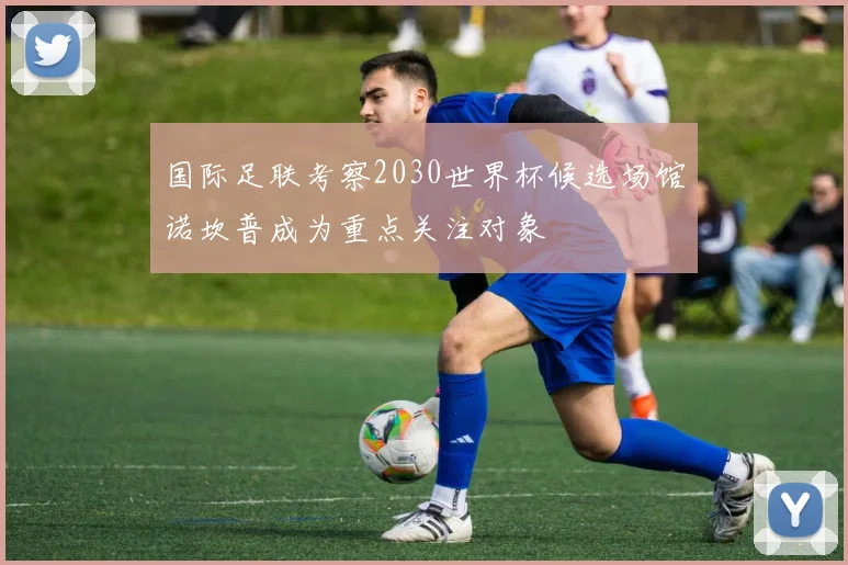 国际足联考察2030世界杯候选场馆诺坎普成为重点关注对象