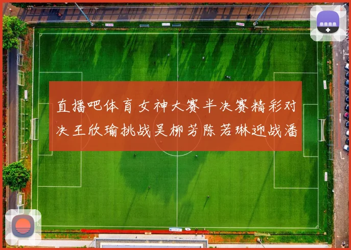 直播吧体育女神大赛半决赛精彩对决王欣瑜挑战吴柳芳陈若琳迎战潘晓婷