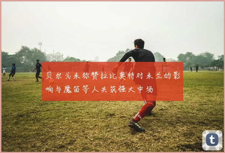 贝尔戈米称赞拉比奥特对米兰的影响与魔笛等人共筑强大中场