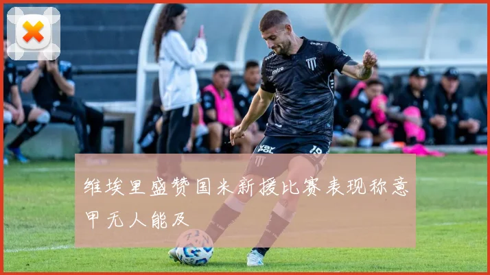 维埃里盛赞国米新援比赛表现称意甲无人能及