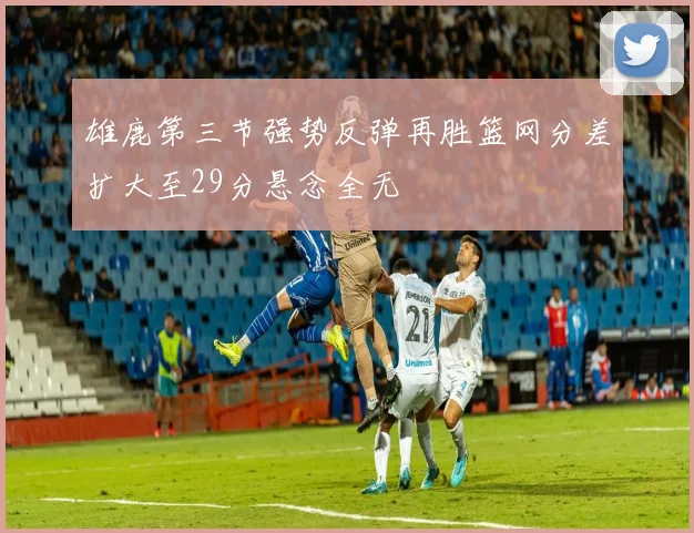 雄鹿第三节强势反弹再胜篮网分差扩大至29分悬念全无