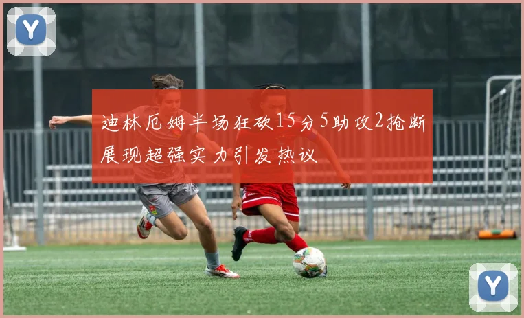 迪林厄姆半场狂砍15分5助攻2抢断展现超强实力引发热议