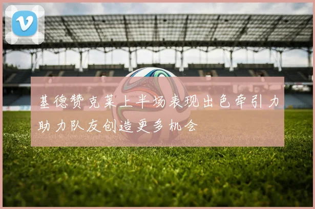 基德赞克莱上半场表现出色牵引力助力队友创造更多机会