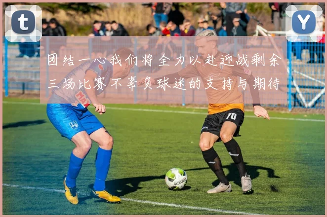 团结一心我们将全力以赴迎战剩余三场比赛不辜负球迷的支持与期待