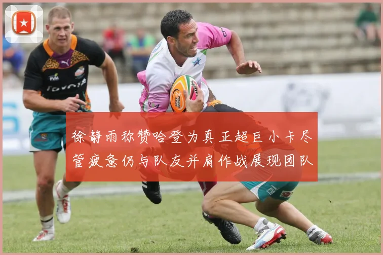 徐静雨称赞哈登为真正超巨小卡尽管疲惫仍与队友并肩作战展现团队精神