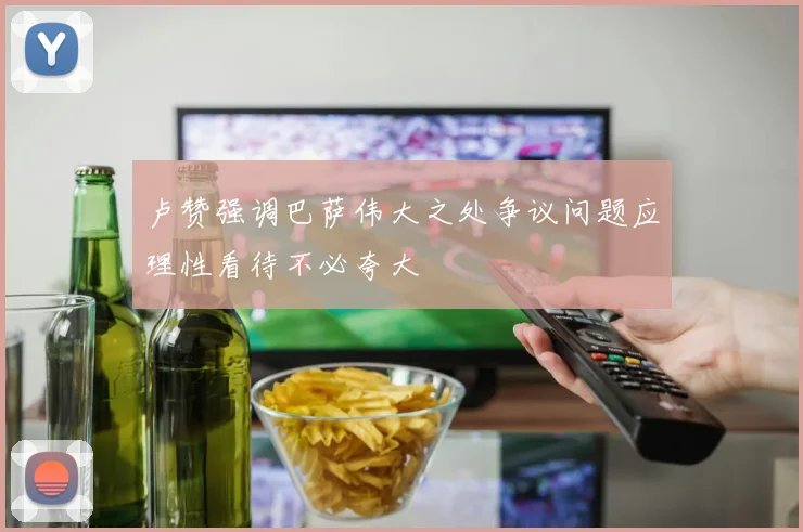 卢赞强调巴萨伟大之处争议问题应理性看待不必夸大