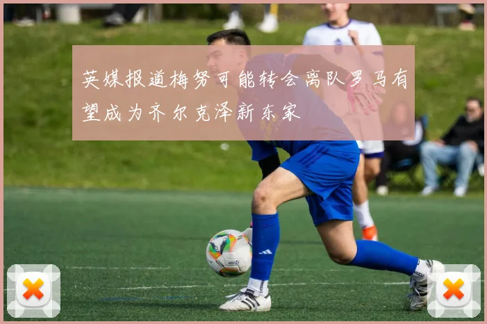 英媒报道梅努可能转会离队罗马有望成为齐尔克泽新东家
