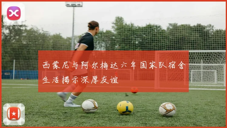 西蒙尼与阿尔梅达六年国家队宿舍生活揭示深厚友谊