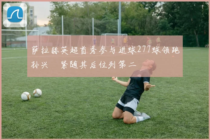 萨拉赫英超首秀参与进球277球领跑孙兴慜紧随其后位列第二