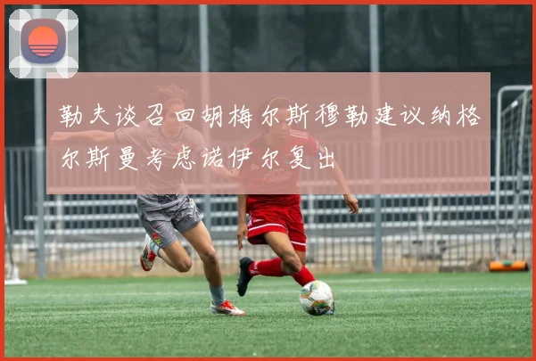 勒夫谈召回胡梅尔斯穆勒建议纳格尔斯曼考虑诺伊尔复出