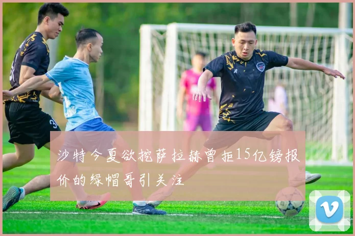 沙特今夏欲挖萨拉赫曾拒15亿镑报价的绿帽哥引关注