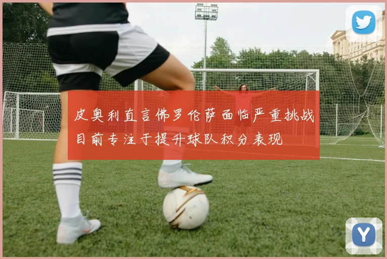皮奥利直言佛罗伦萨面临严重挑战目前专注于提升球队积分表现