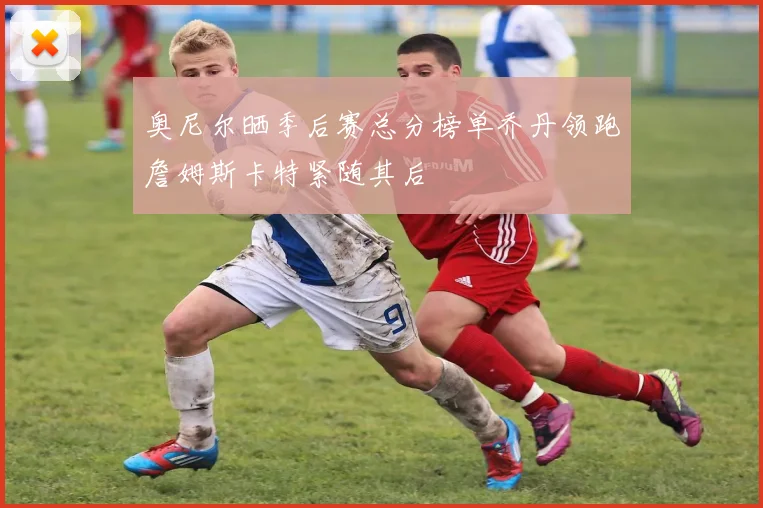 奥尼尔晒季后赛总分榜单乔丹领跑詹姆斯卡特紧随其后