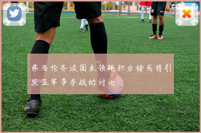 弗洛伦齐谈国米领跑积分榜或将引发亚军争夺战的讨论