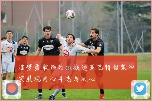 追梦勇敢面对挑战迪亚巴特假装冲突展现内心斗志与决心