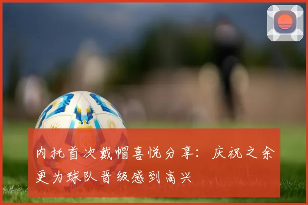 内托首次戴帽喜悦分享：庆祝之余更为球队晋级感到高兴