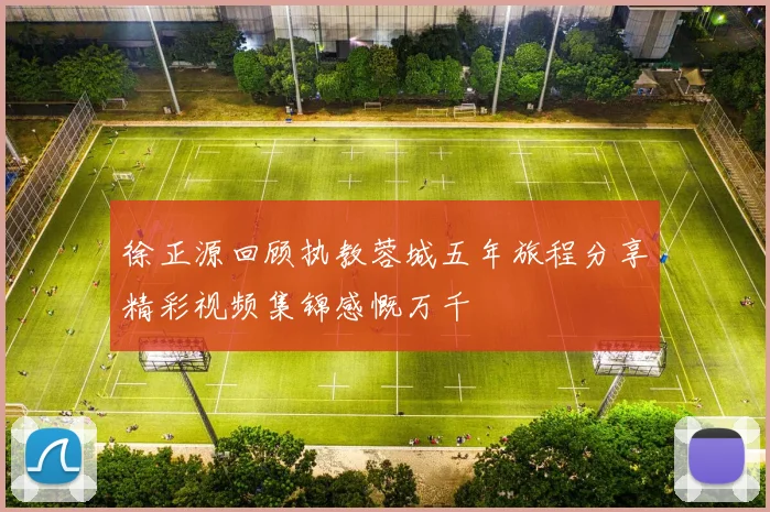 徐正源回顾执教蓉城五年旅程分享精彩视频集锦感慨万千