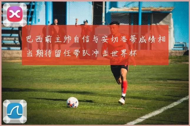 巴西前主帅自信与安切洛蒂成绩相当期待留任带队冲击世界杯