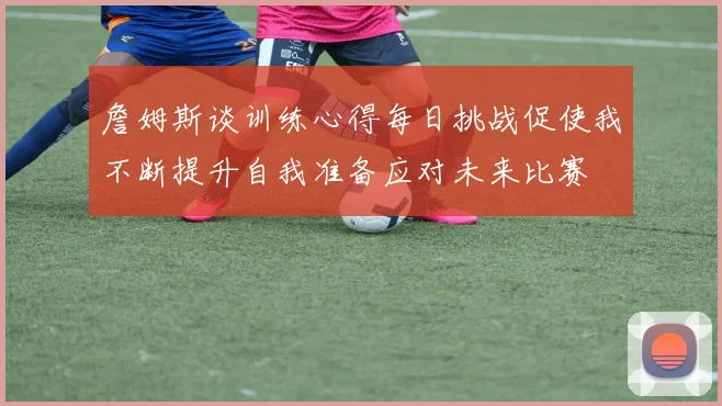詹姆斯谈训练心得每日挑战促使我不断提升自我准备应对未来比赛