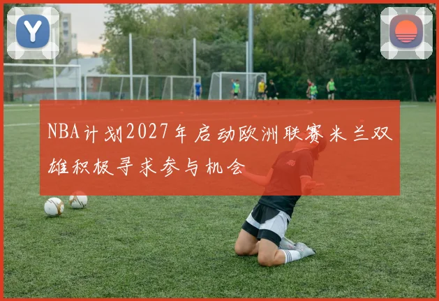 NBA计划2027年启动欧洲联赛米兰双雄积极寻求参与机会