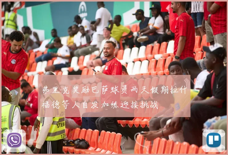 弗里克奖励巴萨球员两天假期拉什福德等人自发加练迎接挑战