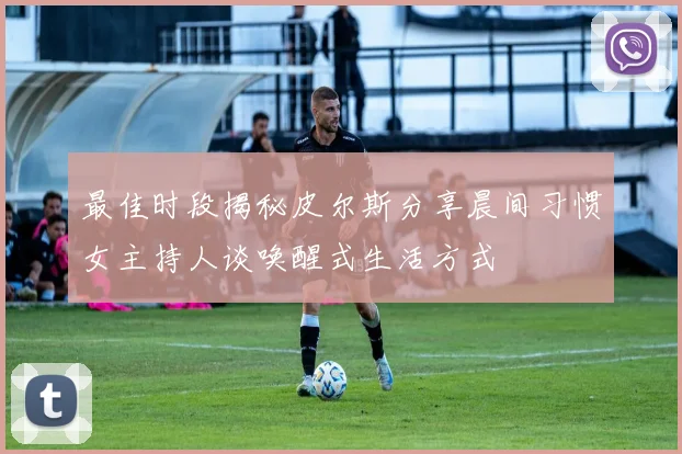 最佳时段揭秘皮尔斯分享晨间习惯女主持人谈唤醒式生活方式