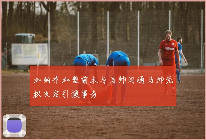 加纳乔加盟前未与马帅沟通马帅无权决定引援事务