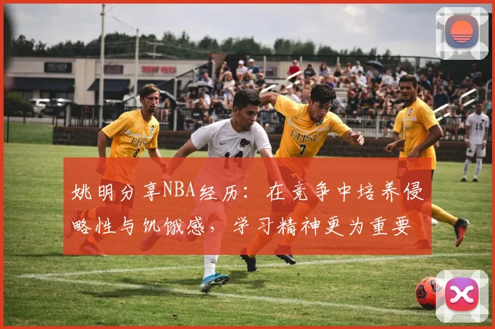 姚明分享NBA经历：在竞争中培养侵略性与饥饿感，学习精神更为重要