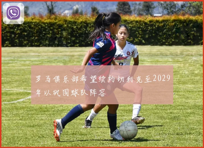 罗马俱乐部希望续约切利克至2029年以巩固球队阵容