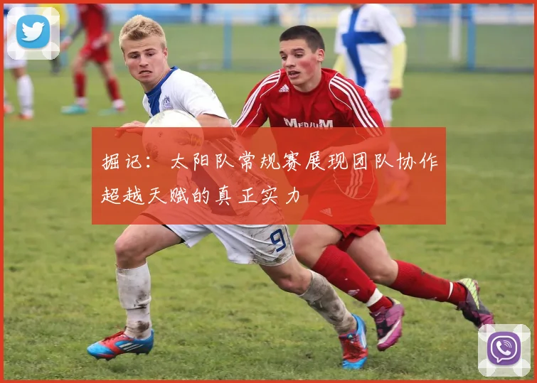 掘记：太阳队常规赛展现团队协作超越天赋的真正实力