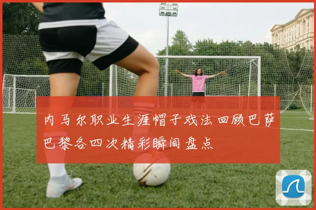 内马尔职业生涯帽子戏法回顾巴萨巴黎各四次精彩瞬间盘点