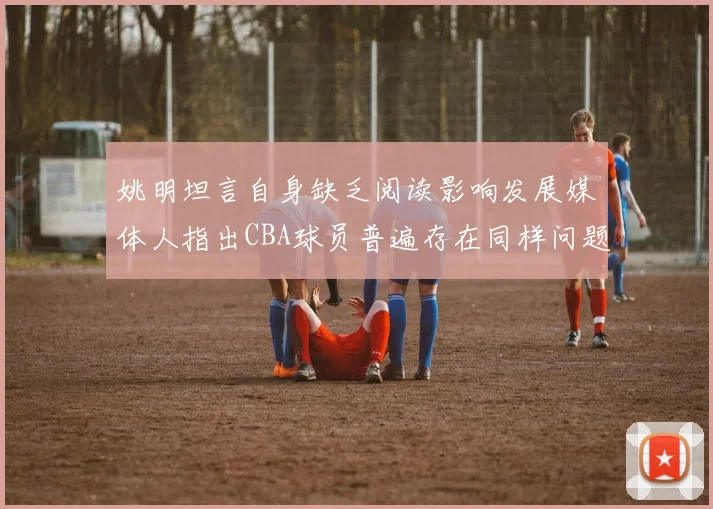 姚明坦言自身缺乏阅读影响发展媒体人指出CBA球员普遍存在同样问题